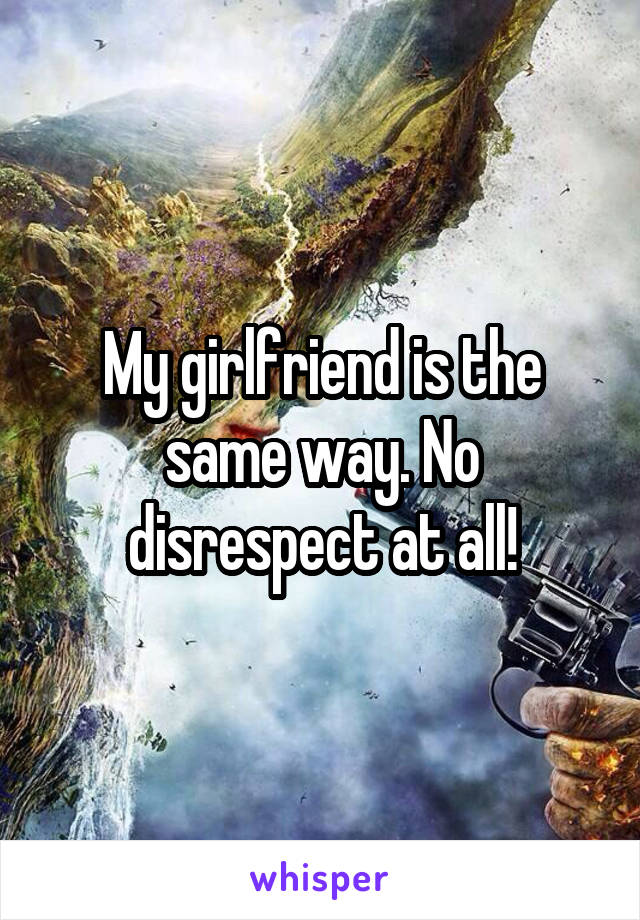 My girlfriend is the same way. No disrespect at all!