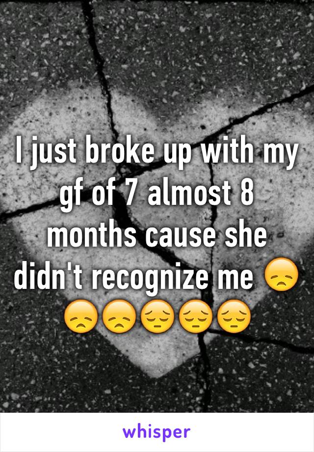 I just broke up with my gf of 7 almost 8 months cause she didn't recognize me 😞😞😞😔😔😔