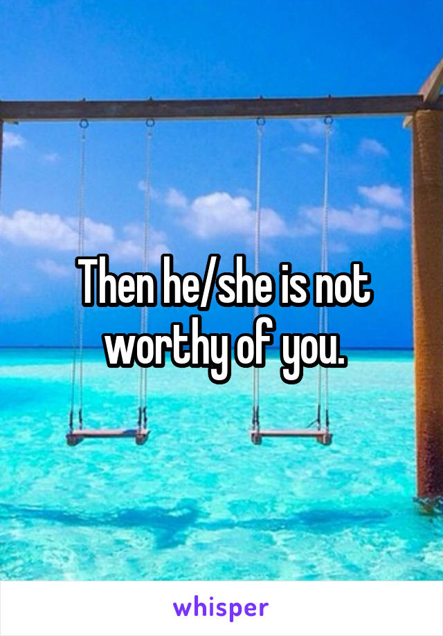 Then he/she is not worthy of you.