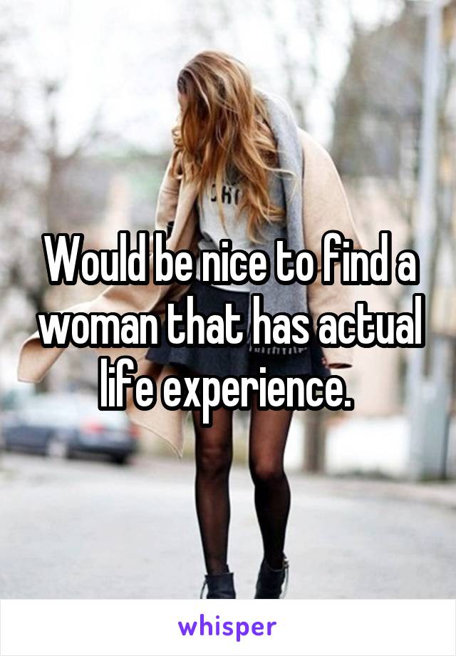 Would be nice to find a woman that has actual life experience. 