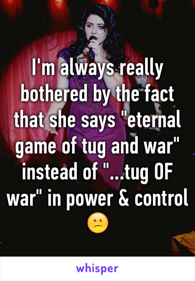 I'm always really bothered by the fact that she says "eternal game of tug and war" instead of "...tug OF war" in power & control 😕