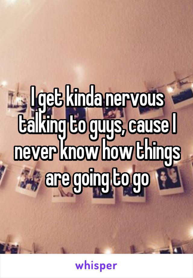 I get kinda nervous talking to guys, cause I never know how things are going to go