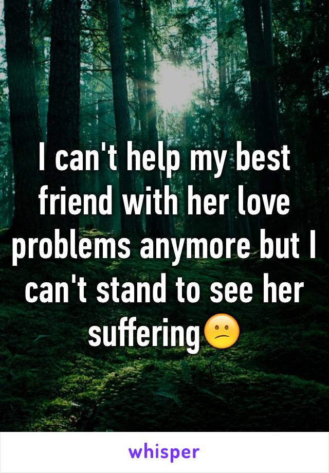 I can't help my best friend with her love problems anymore but I can't stand to see her suffering😕