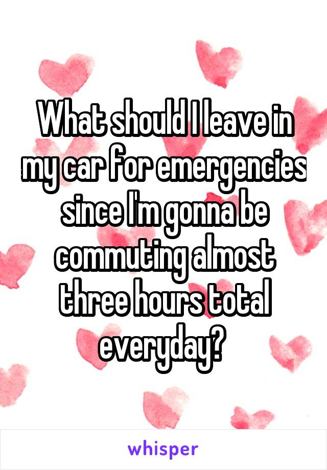 What should I leave in my car for emergencies since I'm gonna be commuting almost three hours total everyday? 