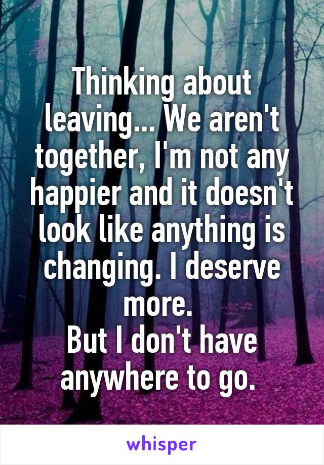 Thinking about leaving... We aren't together, I'm not any happier and it doesn't look like anything is changing. I deserve more. 
But I don't have anywhere to go. 