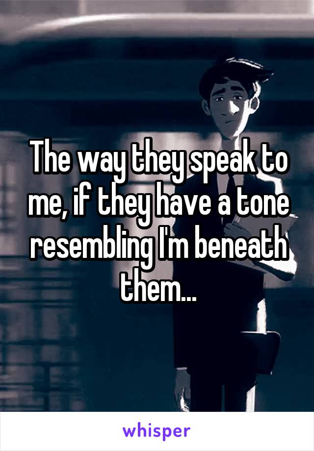 The way they speak to me, if they have a tone resembling I'm beneath them...