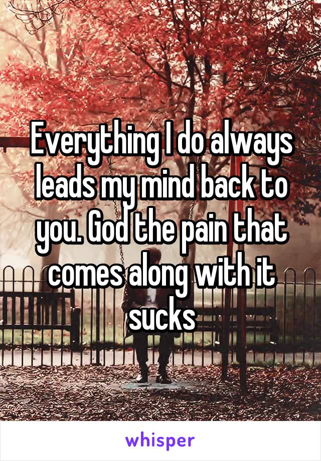 Everything I do always leads my mind back to you. God the pain that comes along with it sucks