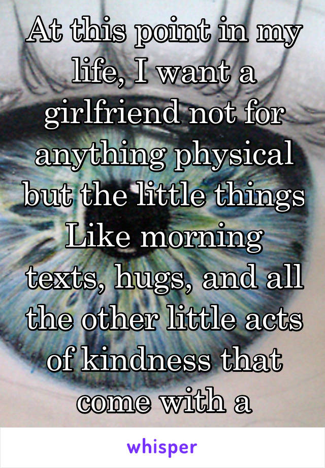 At this point in my life, I want a girlfriend not for anything physical but the little things
Like morning texts, hugs, and all the other little acts of kindness that come with a relationship 