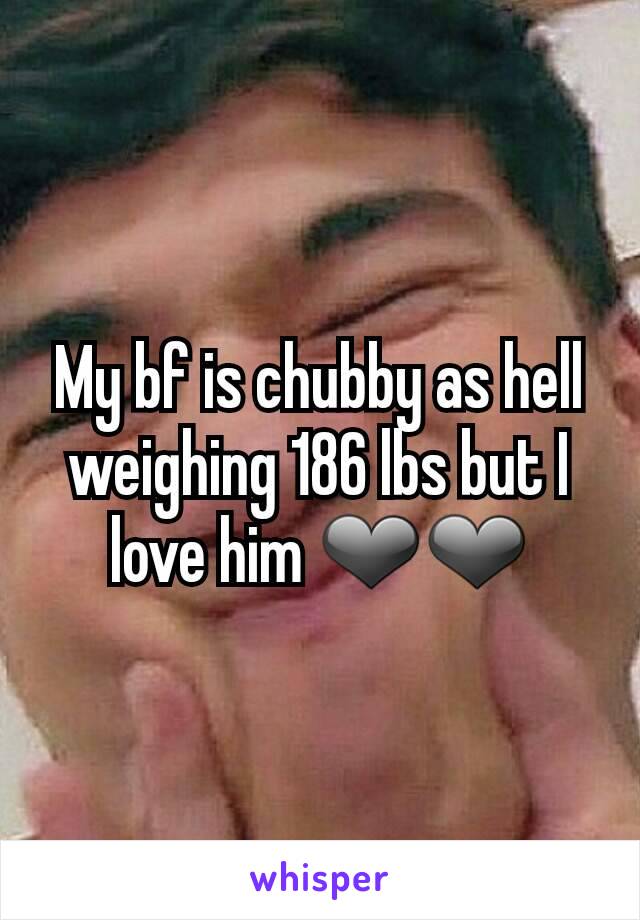 My bf is chubby as hell weighing 186 lbs but I love him ❤❤