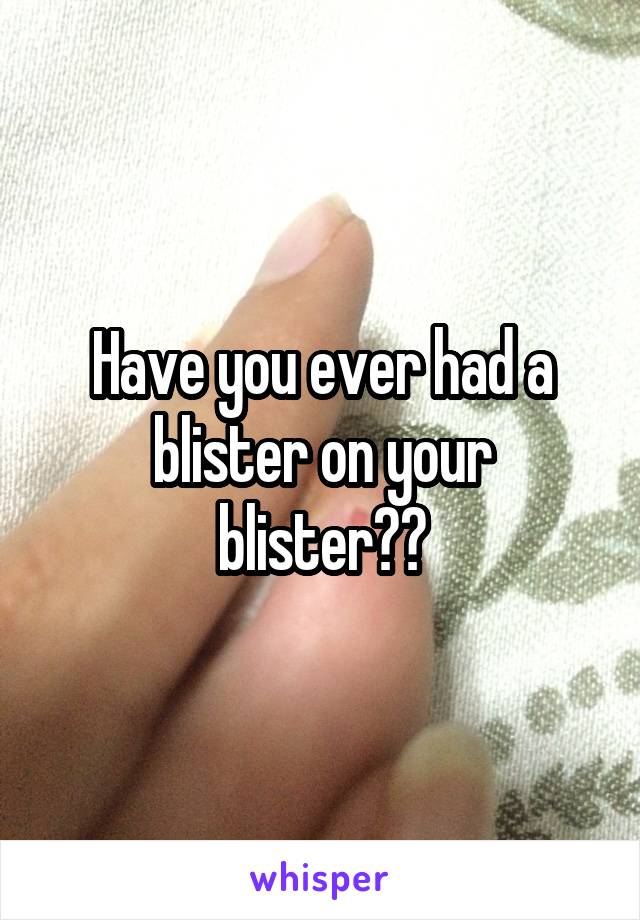 Have you ever had a blister on your blister??