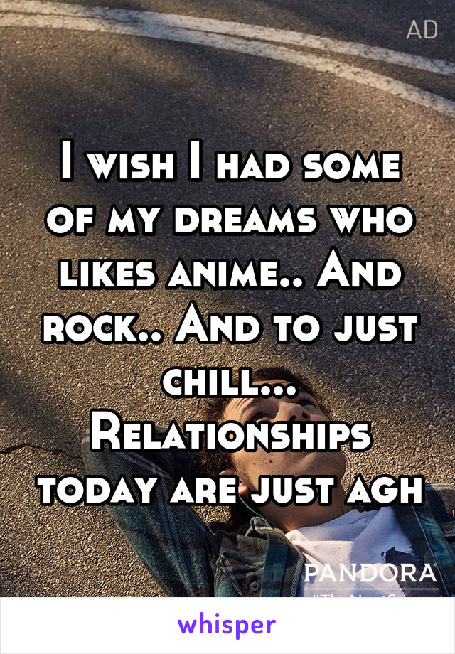 I wish I had some of my dreams who likes anime.. And rock.. And to just chill... Relationships today are just agh