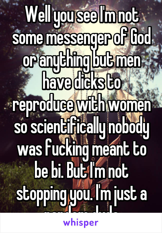 Well you see I'm not some messenger of God or anything but men have dicks to reproduce with women so scientifically nobody was fucking meant to be bi. But I'm not stopping you. I'm just a random dude