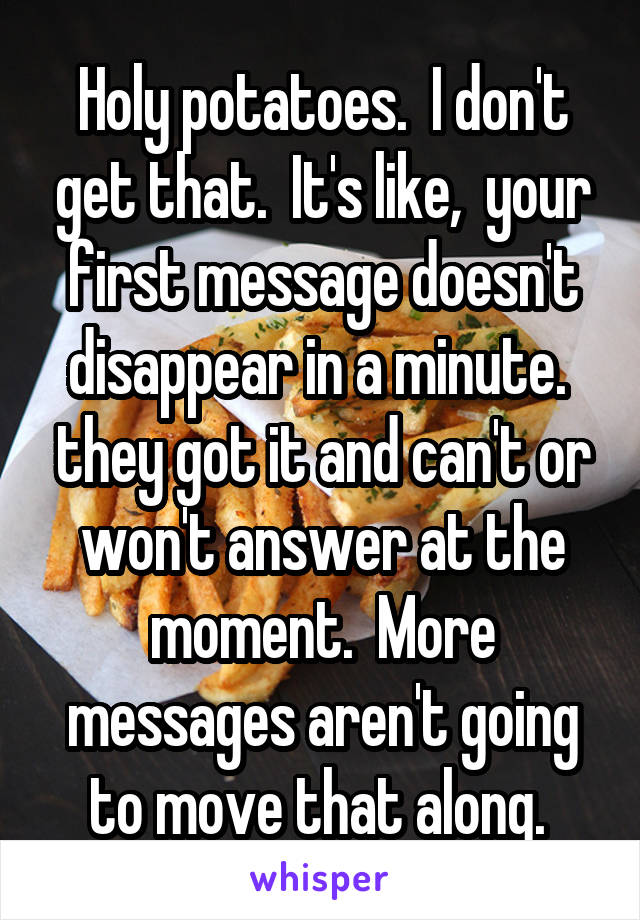 Holy potatoes.  I don't get that.  It's like,  your first message doesn't disappear in a minute.  they got it and can't or won't answer at the moment.  More messages aren't going to move that along. 