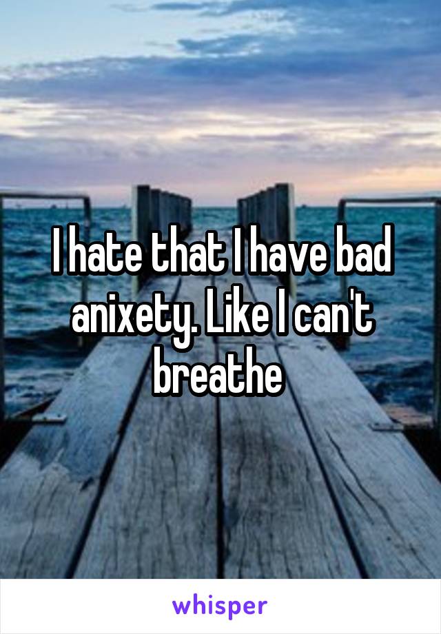 I hate that I have bad anixety. Like I can't breathe 