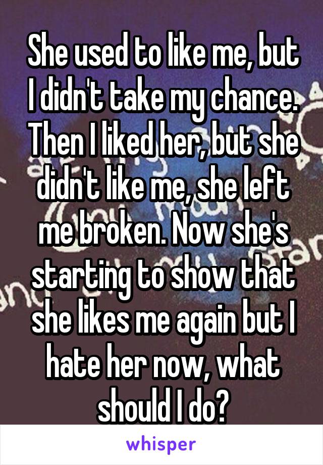 She used to like me, but I didn't take my chance. Then I liked her, but she didn't like me, she left me broken. Now she's starting to show that she likes me again but I hate her now, what should I do?