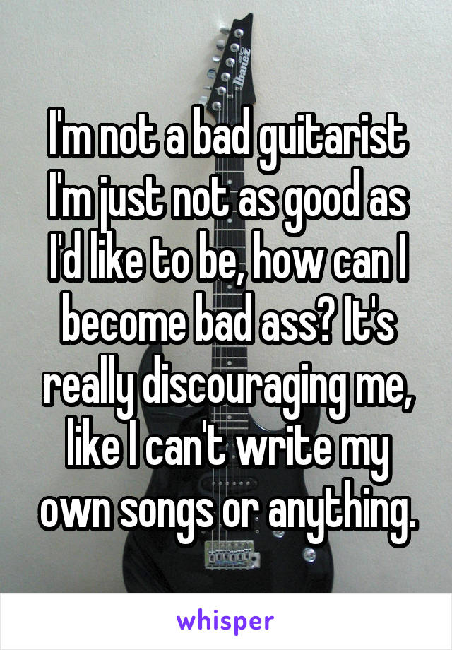 I'm not a bad guitarist I'm just not as good as I'd like to be, how can I become bad ass? It's really discouraging me, like I can't write my own songs or anything.