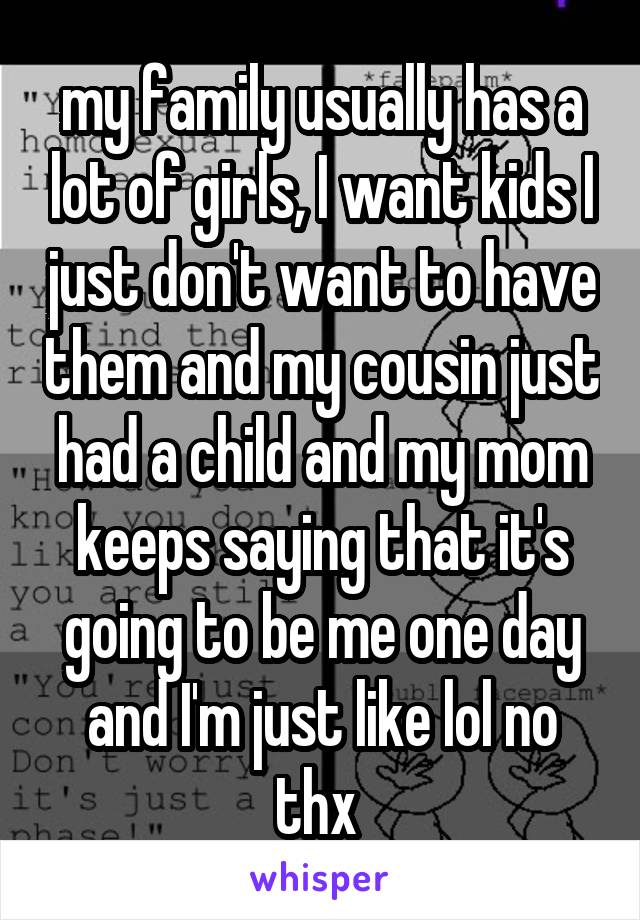 my family usually has a lot of girls, I want kids I just don't want to have them and my cousin just had a child and my mom keeps saying that it's going to be me one day and I'm just like lol no thx 