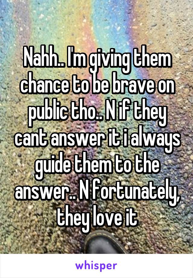 Nahh.. I'm giving them chance to be brave on public tho.. N if they cant answer it i always guide them to the answer.. N fortunately, they love it