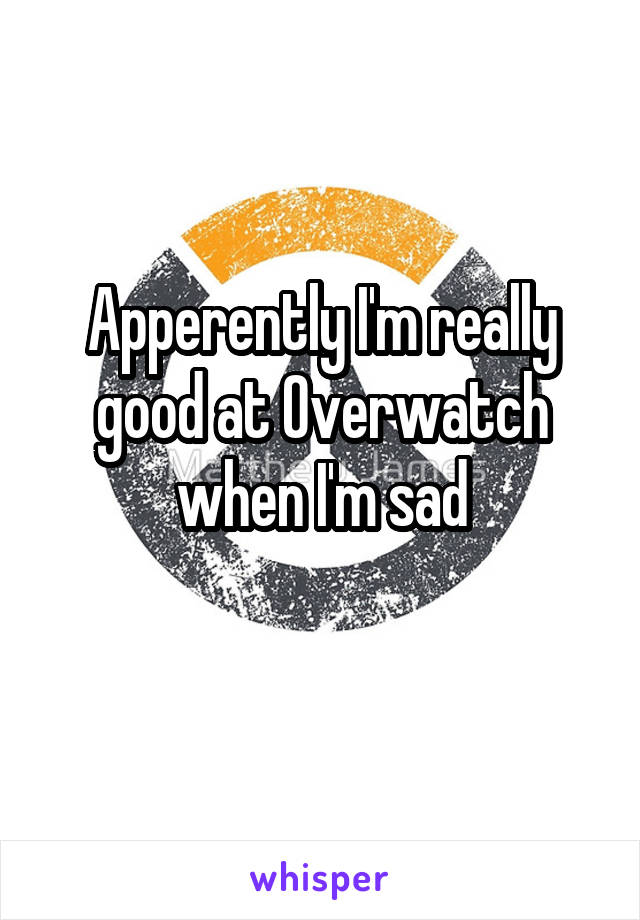 Apperently I'm really good at Overwatch when I'm sad
