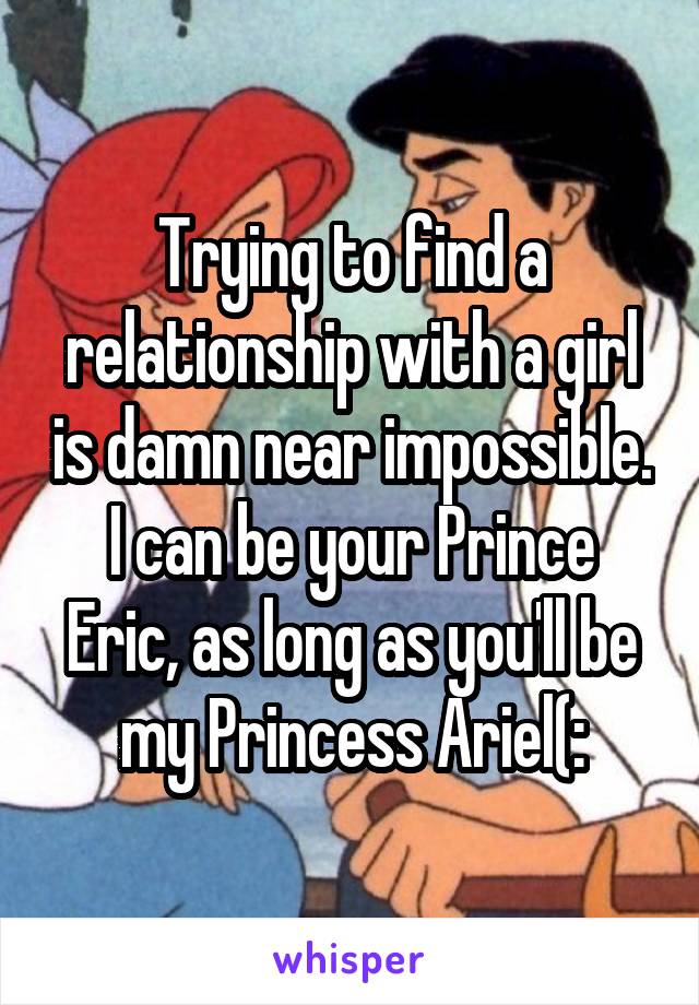 Trying to find a relationship with a girl is damn near impossible. I can be your Prince Eric, as long as you'll be my Princess Ariel(: