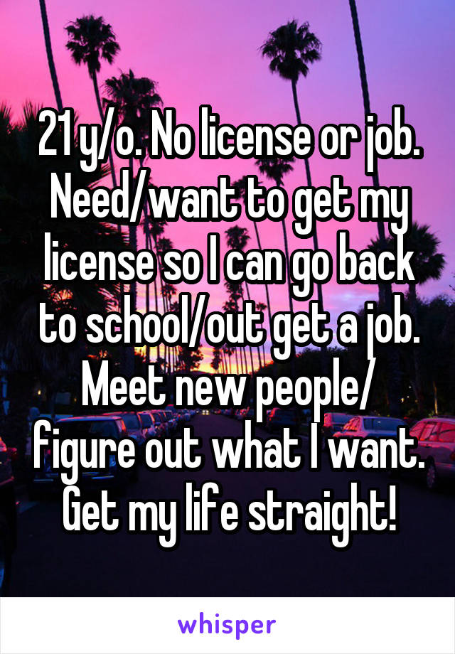 21 y/o. No license or job. Need/want to get my license so I can go back to school/out get a job. Meet new people/ figure out what I want. Get my life straight!