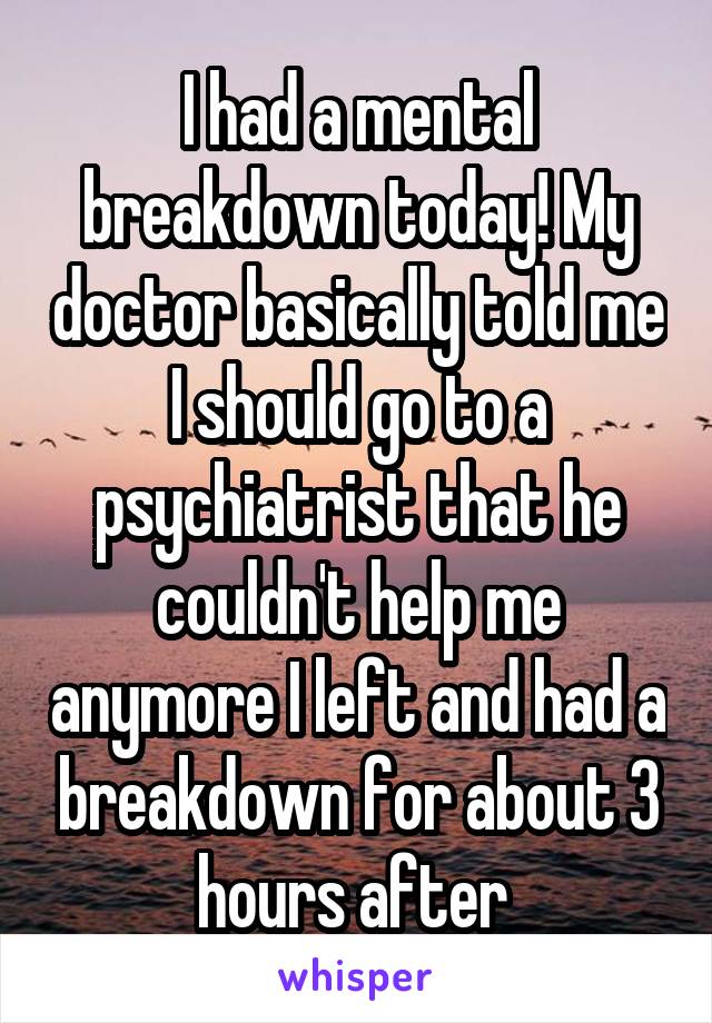 I had a mental breakdown today! My doctor basically told me I should go to a psychiatrist that he couldn't help me anymore I left and had a breakdown for about 3 hours after 