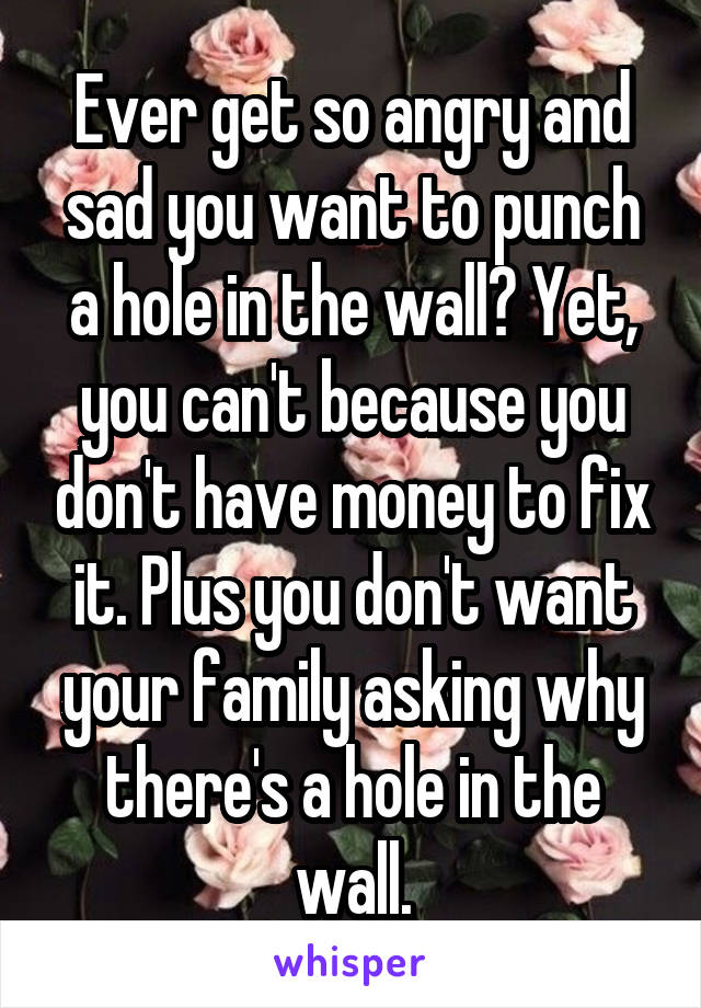 Ever get so angry and sad you want to punch a hole in the wall? Yet, you can't because you don't have money to fix it. Plus you don't want your family asking why there's a hole in the wall.