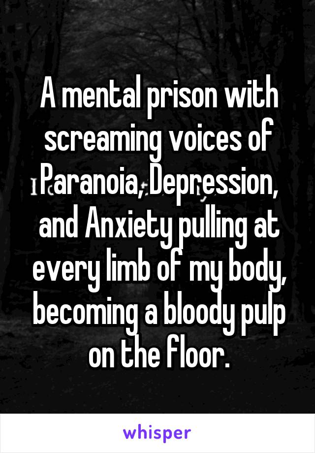 A mental prison with screaming voices of Paranoia, Depression, and Anxiety pulling at every limb of my body, becoming a bloody pulp on the floor.