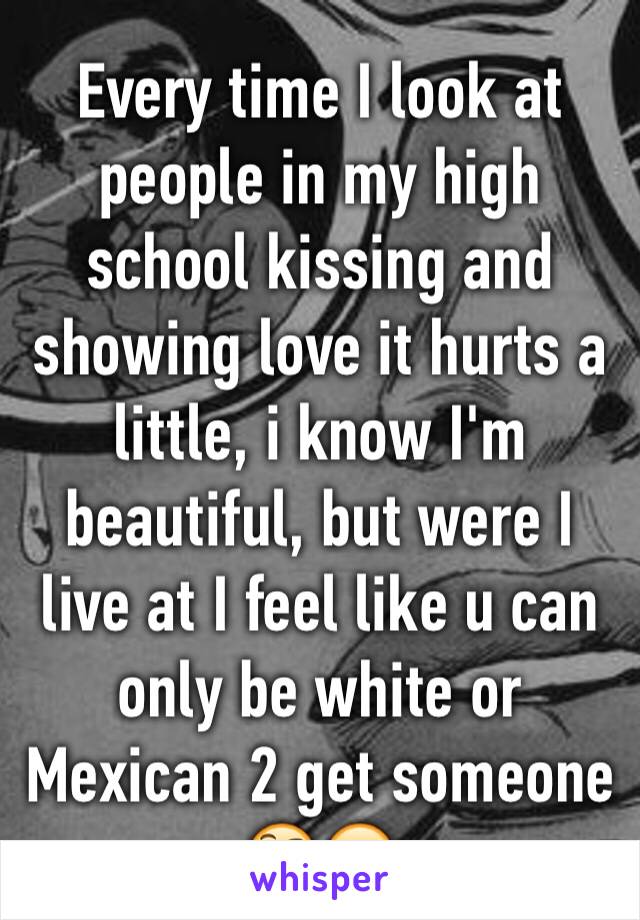 Every time I look at people in my high school kissing and showing love it hurts a little, i know I'm beautiful, but were I live at I feel like u can only be white or Mexican 2 get someone 🤔😪