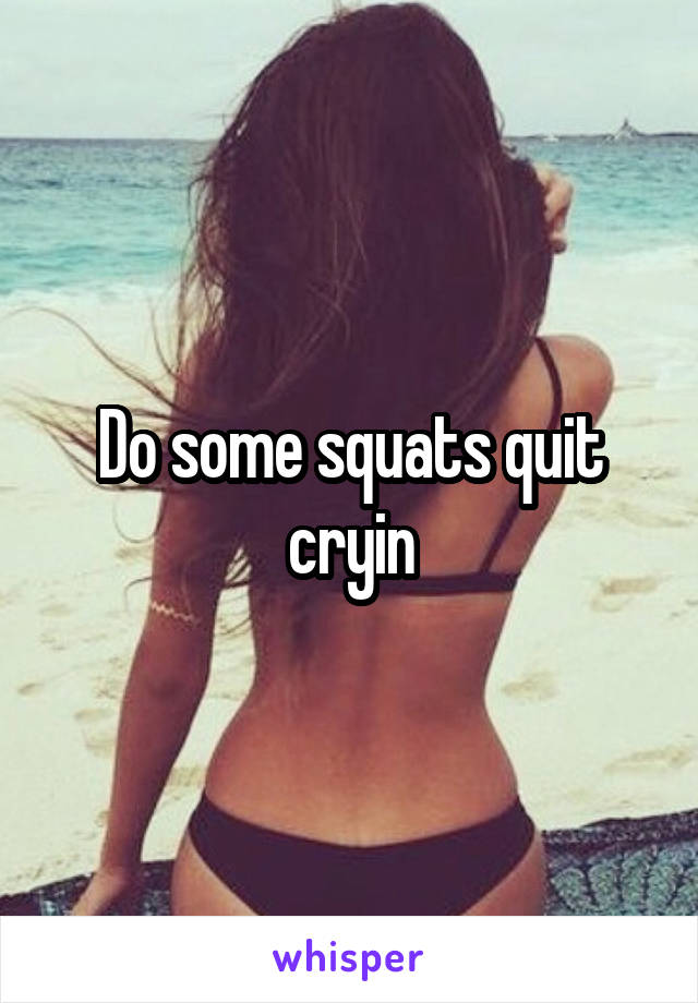 Do some squats quit cryin