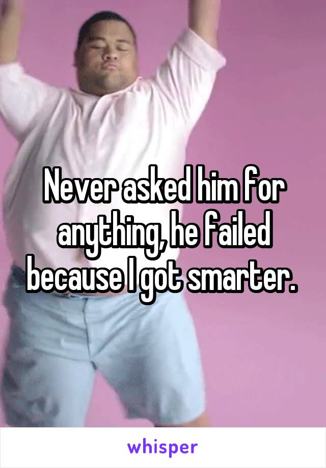 Never asked him for anything, he failed because I got smarter. 