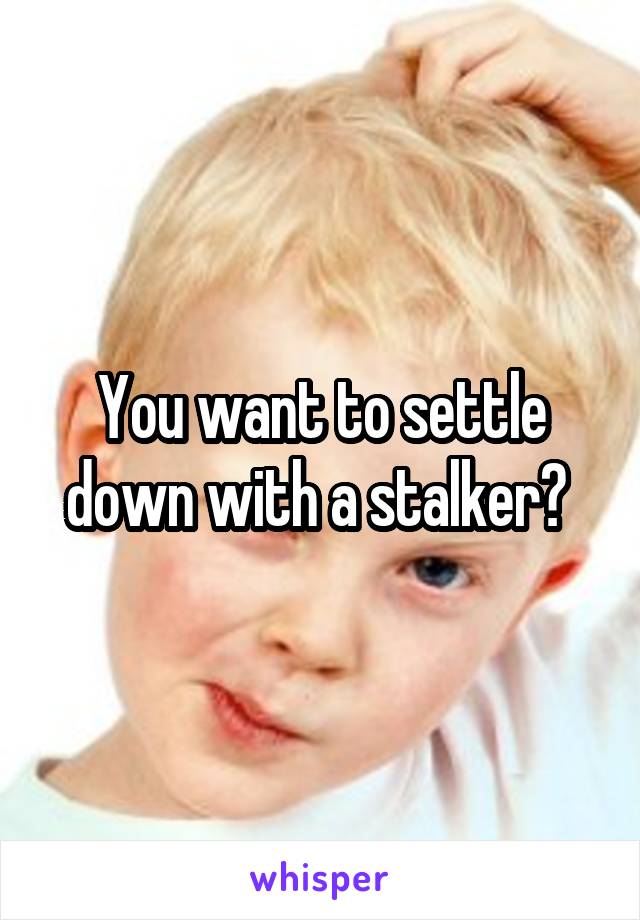 You want to settle down with a stalker? 