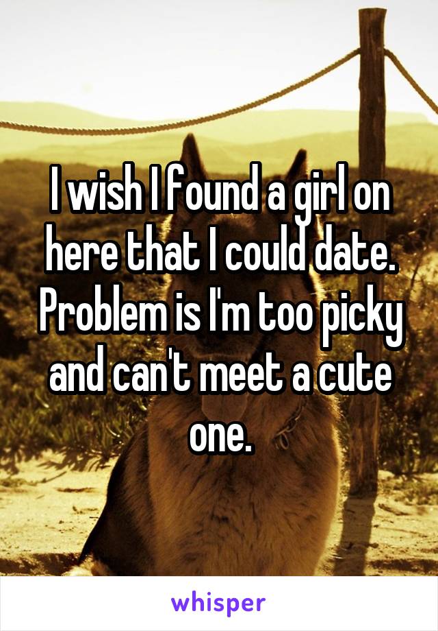 I wish I found a girl on here that I could date. Problem is I'm too picky and can't meet a cute one.