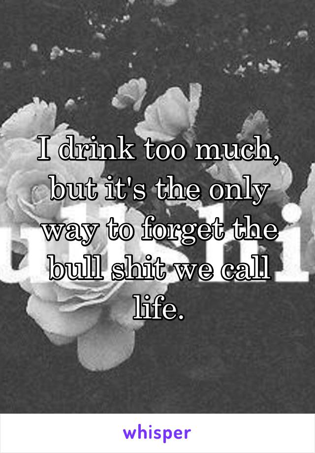 I drink too much, but it's the only way to forget the bull shit we call life.