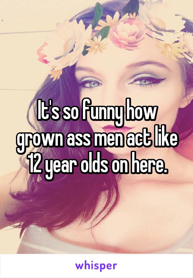 It's so funny how grown ass men act like 12 year olds on here.