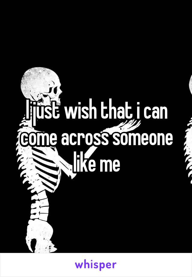 I just wish that i can come across someone like me