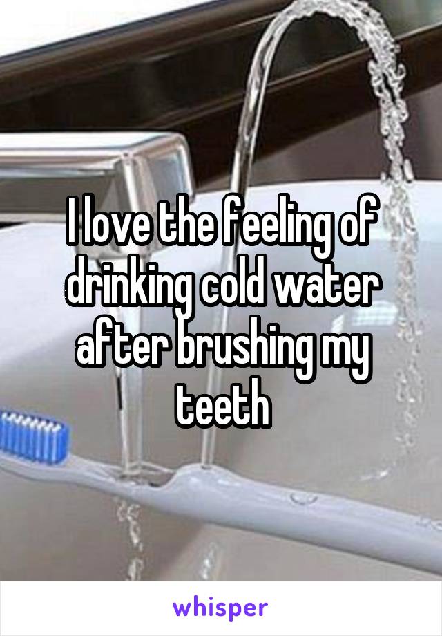 I love the feeling of drinking cold water after brushing my teeth