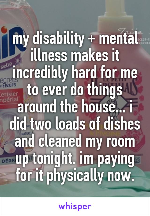 my disability + mental illness makes it incredibly hard for me to ever do things around the house... i did two loads of dishes and cleaned my room up tonight. im paying for it physically now.