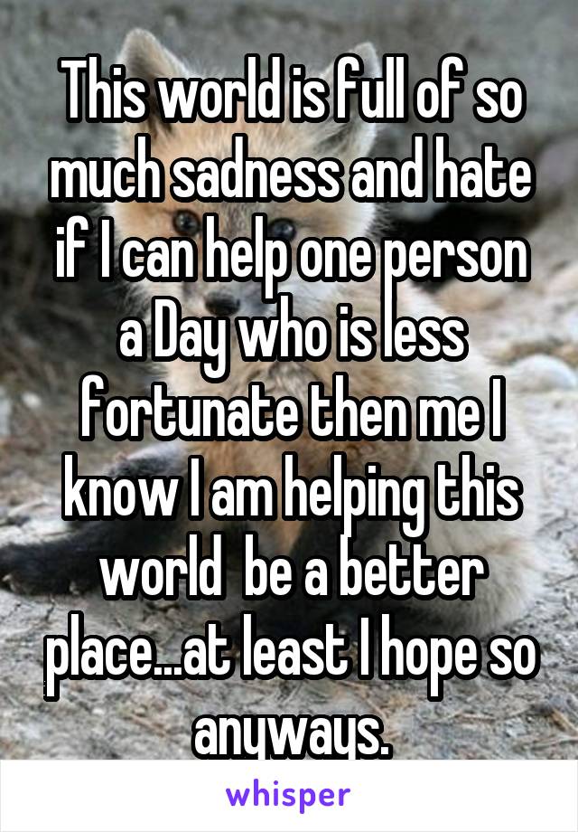 This world is full of so much sadness and hate if I can help one person a Day who is less fortunate then me I know I am helping this world  be a better place...at least I hope so anyways.