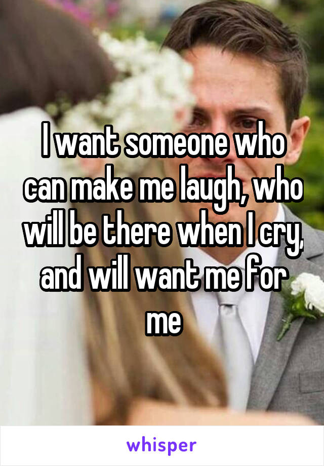 I want someone who can make me laugh, who will be there when I cry, and will want me for me