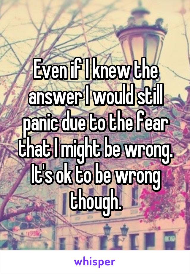 Even if I knew the answer I would still panic due to the fear that I might be wrong. It's ok to be wrong though.
