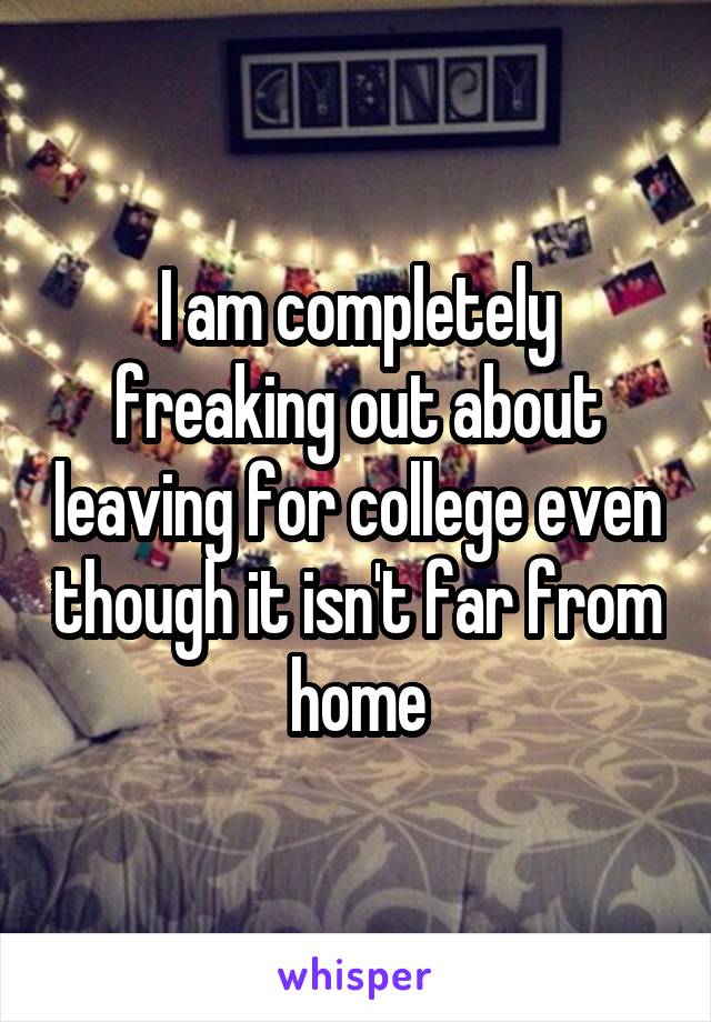 I am completely freaking out about leaving for college even though it isn't far from home