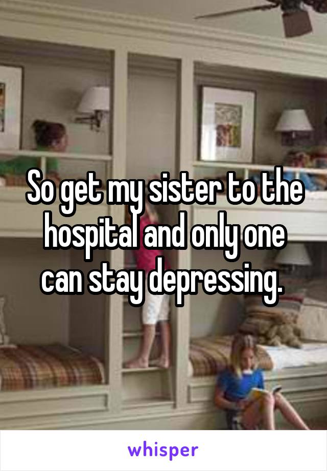 So get my sister to the hospital and only one can stay depressing. 