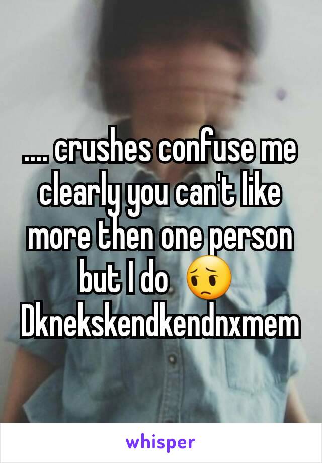 .... crushes confuse me clearly you can't like more then one person but I do  😔 
Dknekskendkendnxmem