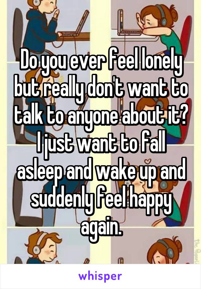 Do you ever feel lonely but really don't want to talk to anyone about it? I just want to fall asleep and wake up and suddenly feel happy again.