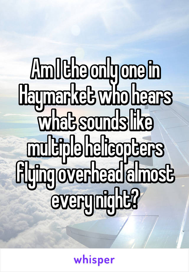 Am I the only one in Haymarket who hears what sounds like multiple helicopters flying overhead almost every night?