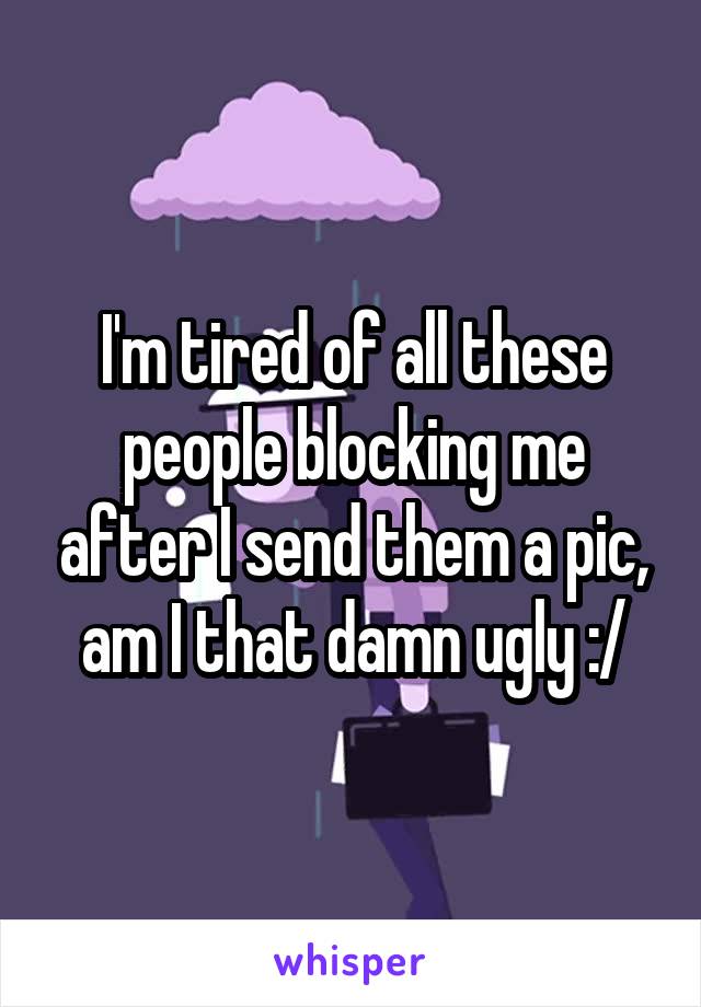 I'm tired of all these people blocking me after I send them a pic, am I that damn ugly :/