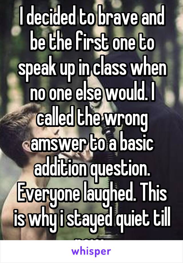 I decided to brave and be the first one to speak up in class when no one else would. I called the wrong amswer to a basic addition question. Everyone laughed. This is why i stayed quiet till now..