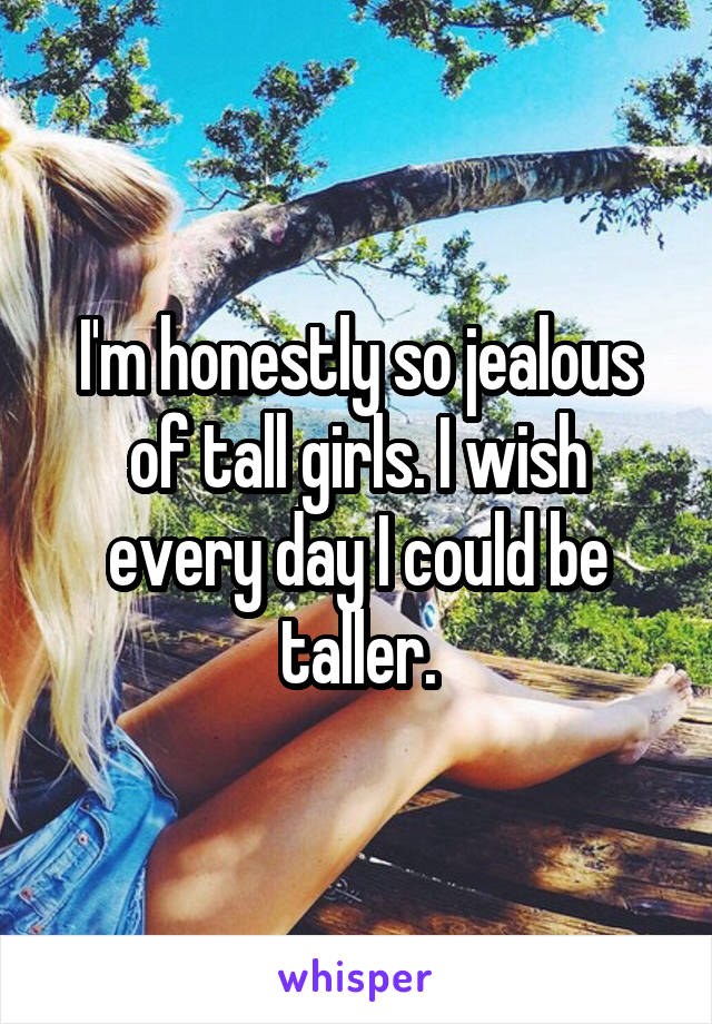 I'm honestly so jealous of tall girls. I wish every day I could be taller.