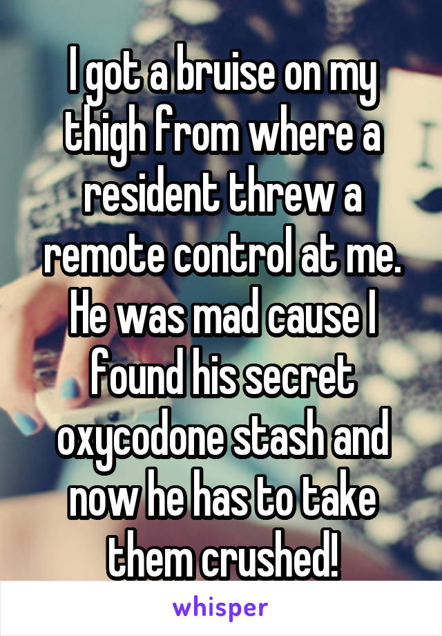 I got a bruise on my thigh from where a resident threw a remote control at me. He was mad cause I found his secret oxycodone stash and now he has to take them crushed!